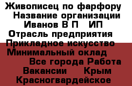 Живописец по фарфору › Название организации ­ Иванов В.П., ИП › Отрасль предприятия ­ Прикладное искусство › Минимальный оклад ­ 30 000 - Все города Работа » Вакансии   . Крым,Красногвардейское